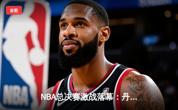 NBA总决赛激战落幕：丹佛掘金4-1力克迈阿密热火，约基奇斩获FMVP